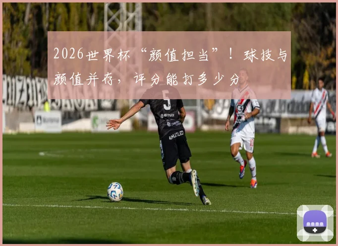 2026世界杯“颜值担当”！球技与颜值并存，评分能打多少分